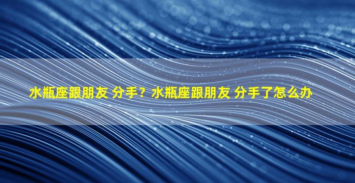 水瓶座跟朋友 分手？水瓶座跟朋友 分手了怎么办